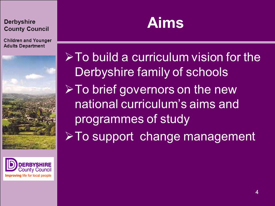 Derbyshire County Council Children and Younger Adults Department Aims  To build a curriculum vision for the Derbyshire family of schools  To brief governors on the new national curriculum’s aims and programmes of study  To support change management 4