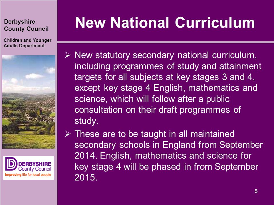 Derbyshire County Council Children and Younger Adults Department New National Curriculum  New statutory secondary national curriculum, including programmes of study and attainment targets for all subjects at key stages 3 and 4, except key stage 4 English, mathematics and science, which will follow after a public consultation on their draft programmes of study.
