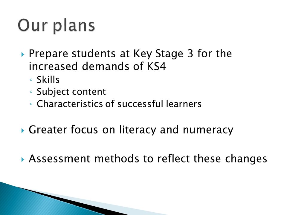  Prepare students at Key Stage 3 for the increased demands of KS4 ◦ Skills ◦ Subject content ◦ Characteristics of successful learners  Greater focus on literacy and numeracy  Assessment methods to reflect these changes