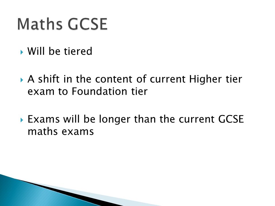  Will be tiered  A shift in the content of current Higher tier exam to Foundation tier  Exams will be longer than the current GCSE maths exams