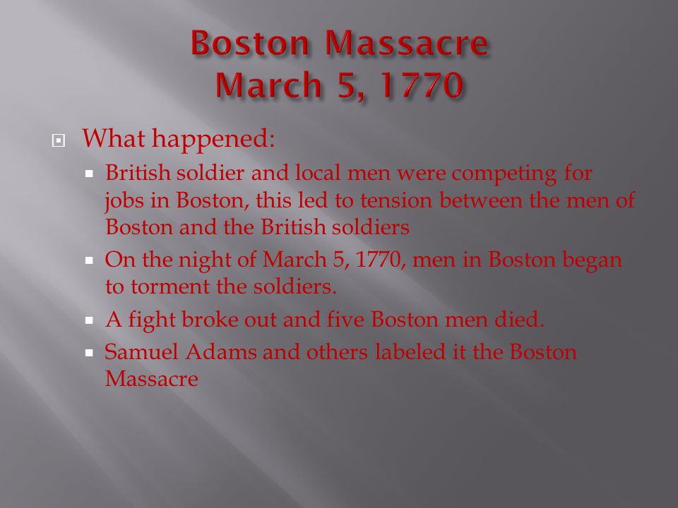  What happened:  British soldier and local men were competing for jobs in Boston, this led to tension between the men of Boston and the British soldiers  On the night of March 5, 1770, men in Boston began to torment the soldiers.