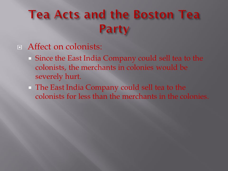  Affect on colonists:  Since the East India Company could sell tea to the colonists, the merchants in colonies would be severely hurt.