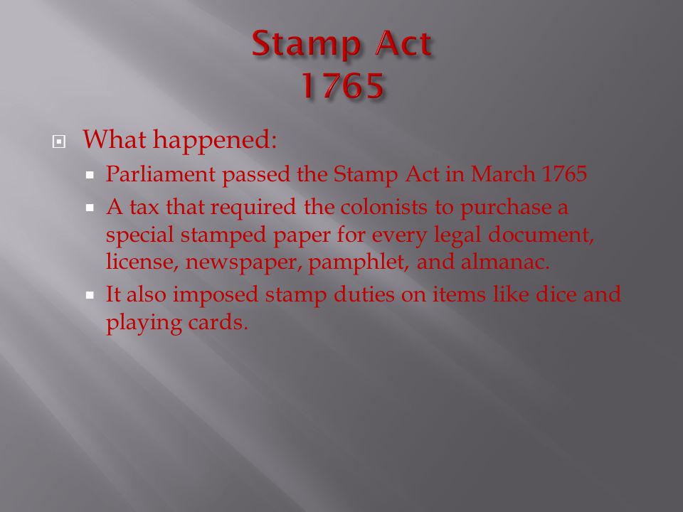  What happened:  Parliament passed the Stamp Act in March 1765  A tax that required the colonists to purchase a special stamped paper for every legal document, license, newspaper, pamphlet, and almanac.