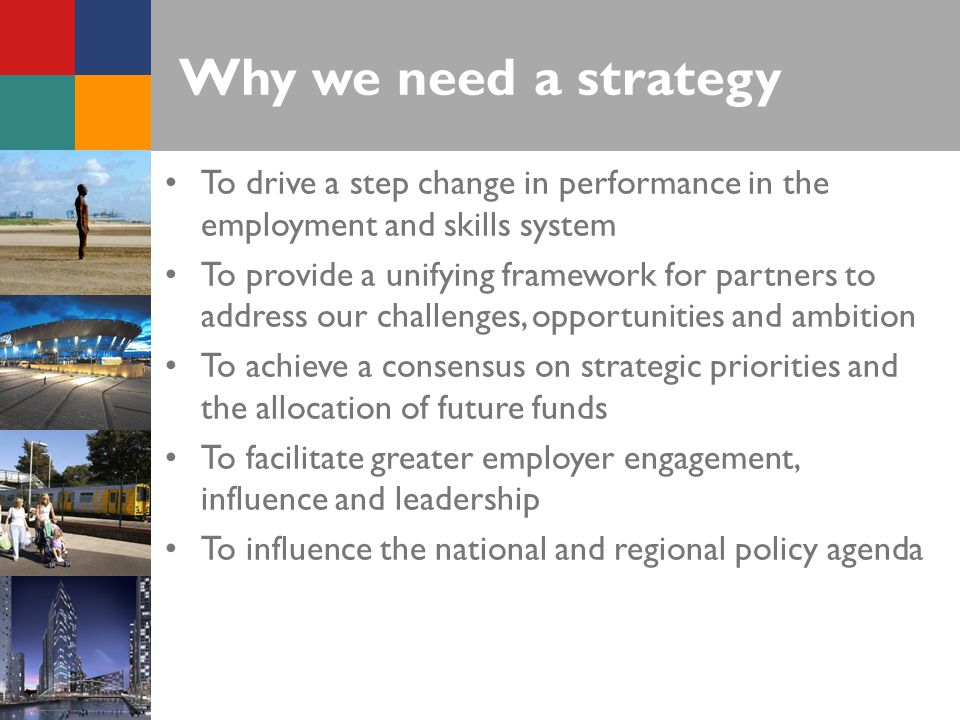 Why we need a strategy To drive a step change in performance in the employment and skills system To provide a unifying framework for partners to address our challenges, opportunities and ambition To achieve a consensus on strategic priorities and the allocation of future funds To facilitate greater employer engagement, influence and leadership To influence the national and regional policy agenda