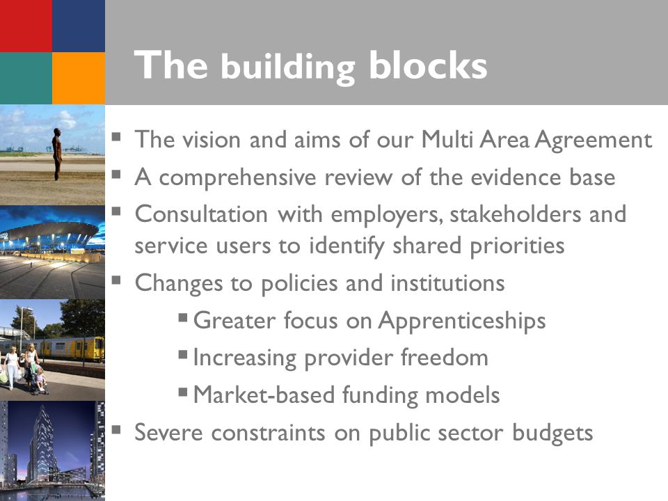 The building blocks  The vision and aims of our Multi Area Agreement  A comprehensive review of the evidence base  Consultation with employers, stakeholders and service users to identify shared priorities  Changes to policies and institutions  Greater focus on Apprenticeships  Increasing provider freedom  Market-based funding models  Severe constraints on public sector budgets