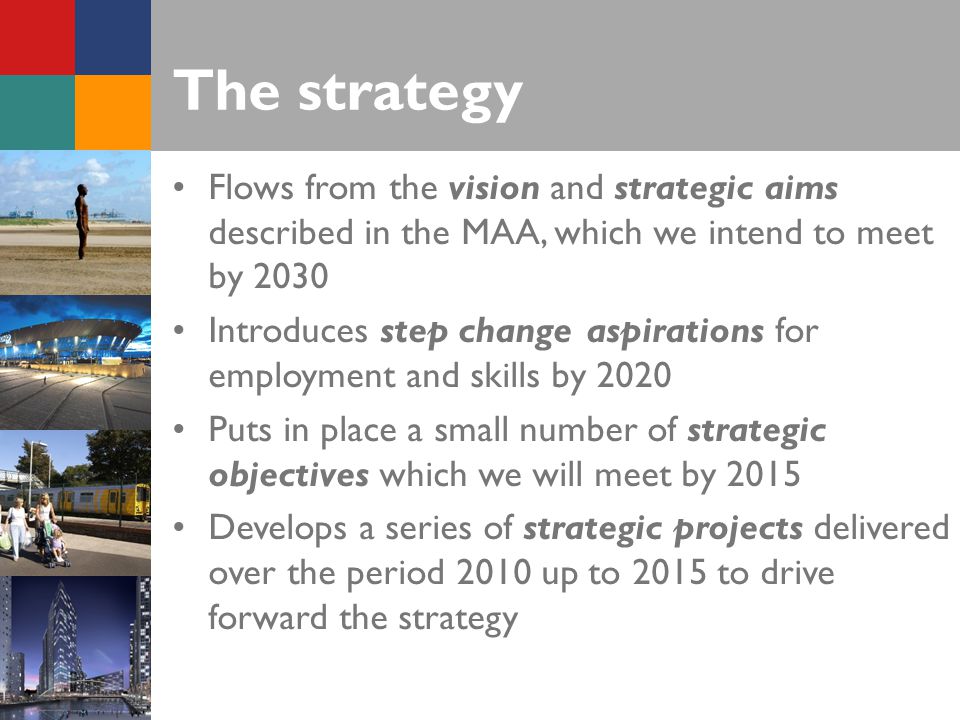 The strategy Flows from the vision and strategic aims described in the MAA, which we intend to meet by 2030 Introduces step change aspirations for employment and skills by 2020 Puts in place a small number of strategic objectives which we will meet by 2015 Develops a series of strategic projects delivered over the period 2010 up to 2015 to drive forward the strategy
