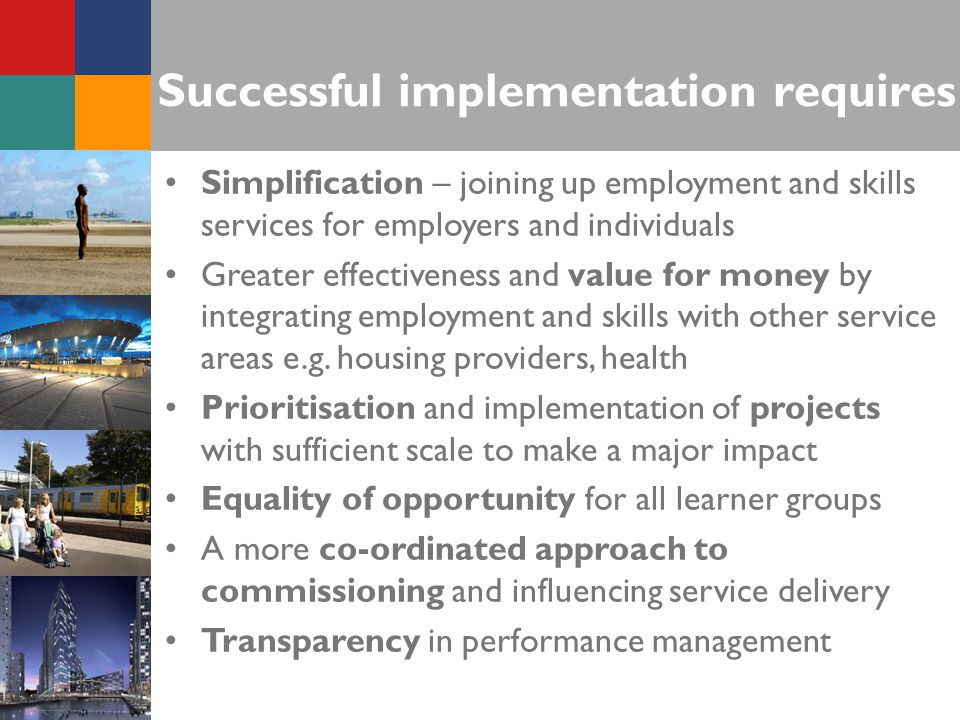 Successful implementation requires Simplification – joining up employment and skills services for employers and individuals Greater effectiveness and value for money by integrating employment and skills with other service areas e.g.
