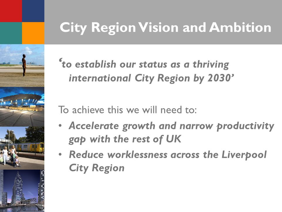 City Region Vision and Ambition ‘ to establish our status as a thriving international City Region by 2030’ To achieve this we will need to: Accelerate growth and narrow productivity gap with the rest of UK Reduce worklessness across the Liverpool City Region