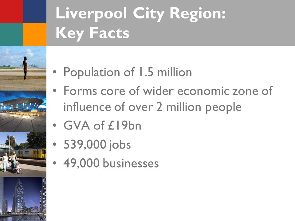 Liverpool City Region: Key Facts Population of 1.5 million Forms core of wider economic zone of influence of over 2 million people GVA of £19bn 539,000 jobs 49,000 businesses