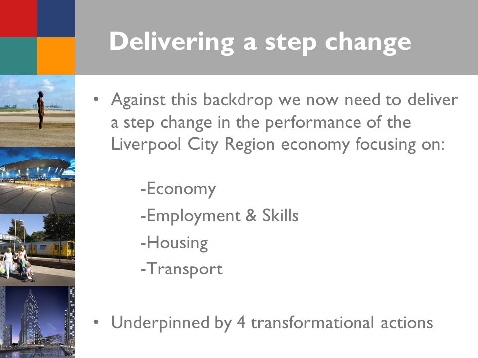 Delivering a step change Against this backdrop we now need to deliver a step change in the performance of the Liverpool City Region economy focusing on: -Economy -Employment & Skills -Housing -Transport Underpinned by 4 transformational actions