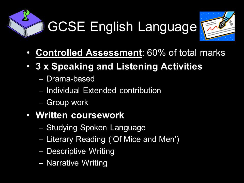 GCSE English Language Controlled Assessment: 60% of total marks 3 x Speaking and Listening Activities –Drama-based –Individual Extended contribution –Group work Written coursework –Studying Spoken Language –Literary Reading (‘Of Mice and Men’) –Descriptive Writing –Narrative Writing