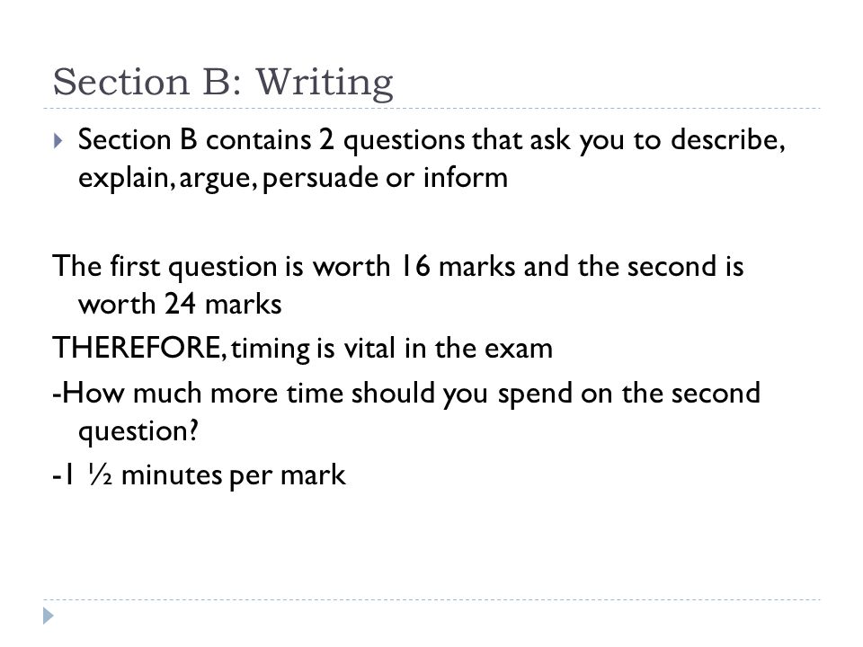 Section B: Writing  Section B contains 2 questions that ask you to describe, explain, argue, persuade or inform The first question is worth 16 marks and the second is worth 24 marks THEREFORE, timing is vital in the exam -How much more time should you spend on the second question.