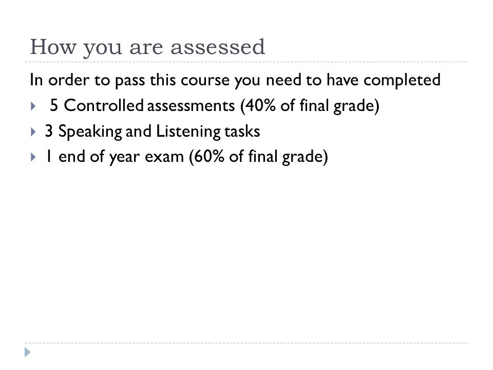 How you are assessed In order to pass this course you need to have completed  5 Controlled assessments (40% of final grade)  3 Speaking and Listening tasks  1 end of year exam (60% of final grade)