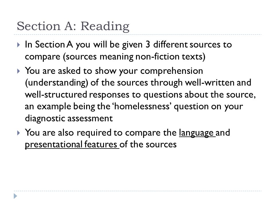 Section A: Reading  In Section A you will be given 3 different sources to compare (sources meaning non-fiction texts)  You are asked to show your comprehension (understanding) of the sources through well-written and well-structured responses to questions about the source, an example being the ‘homelessness’ question on your diagnostic assessment  You are also required to compare the language and presentational features of the sources