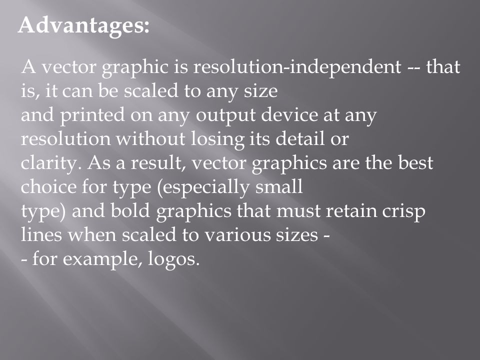A vector graphic is resolution-independent -- that is, it can be scaled to any size and printed on any output device at any resolution without losing its detail or clarity.