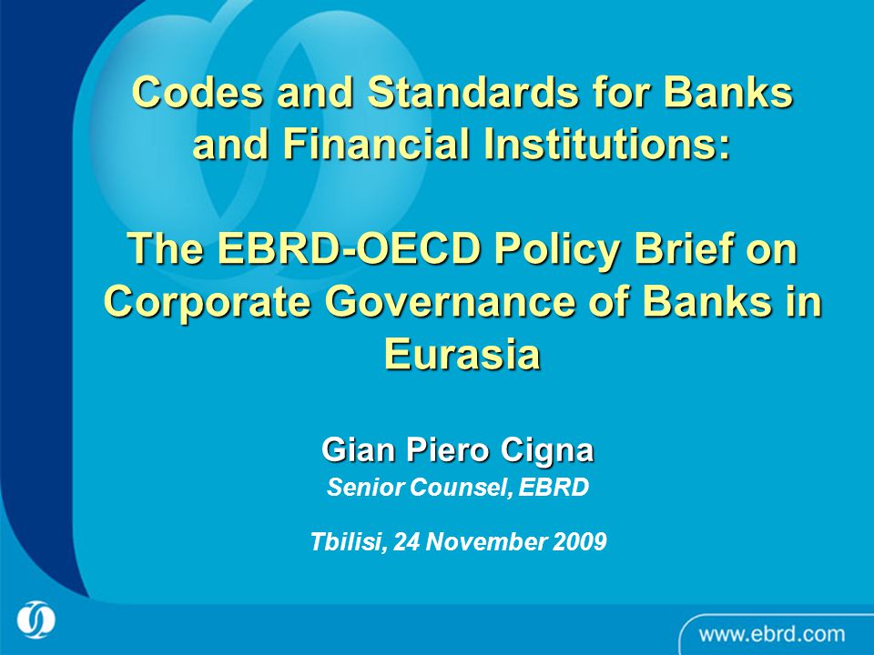 Codes and Standards for Banks and Financial Institutions: The EBRD-OECD Policy Brief on Corporate Governance of Banks in Eurasia Gian Piero Cigna Senior Counsel, EBRD Tbilisi, 24 November 2009