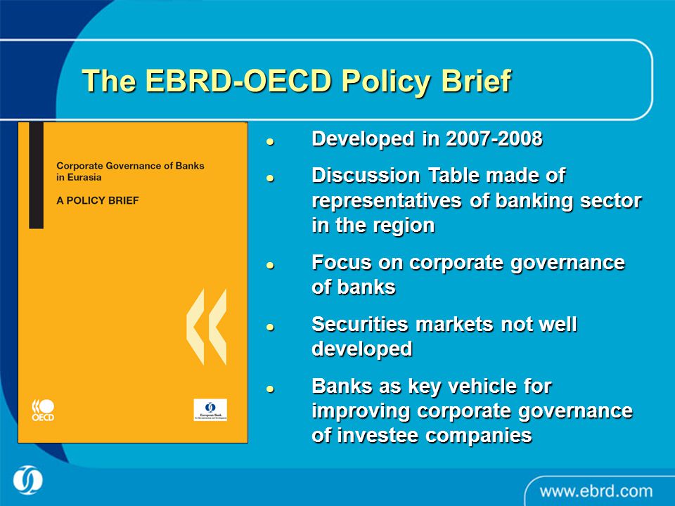 The EBRD-OECD Policy Brief Developed in Developed in Discussion Table made of representatives of banking sector in the region Discussion Table made of representatives of banking sector in the region Focus on corporate governance of banks Focus on corporate governance of banks Securities markets not well developed Securities markets not well developed Banks as key vehicle for improving corporate governance of investee companies Banks as key vehicle for improving corporate governance of investee companies