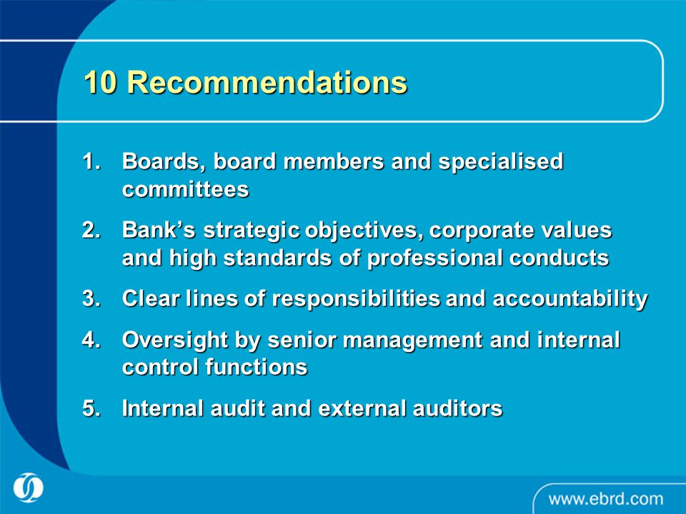 10 Recommendations 1.Boards, board members and specialised committees 2.Bank’s strategic objectives, corporate values and high standards of professional conducts 3.Clear lines of responsibilities and accountability 4.Oversight by senior management and internal control functions 5.Internal audit and external auditors