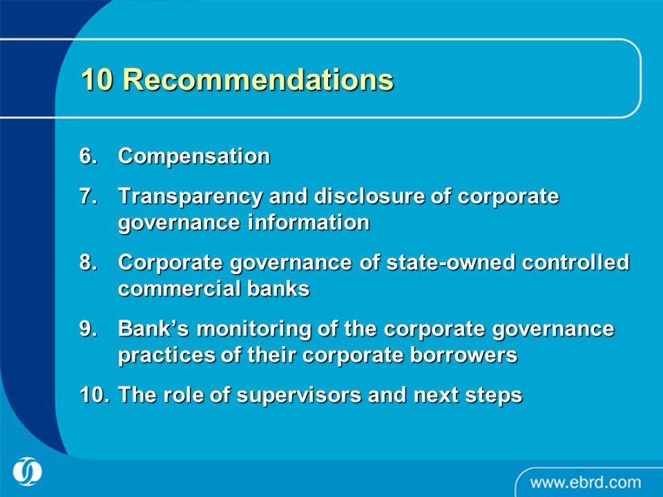 10 Recommendations 6.Compensation 7.Transparency and disclosure of corporate governance information 8.Corporate governance of state-owned controlled commercial banks 9.Bank’s monitoring of the corporate governance practices of their corporate borrowers 10.The role of supervisors and next steps
