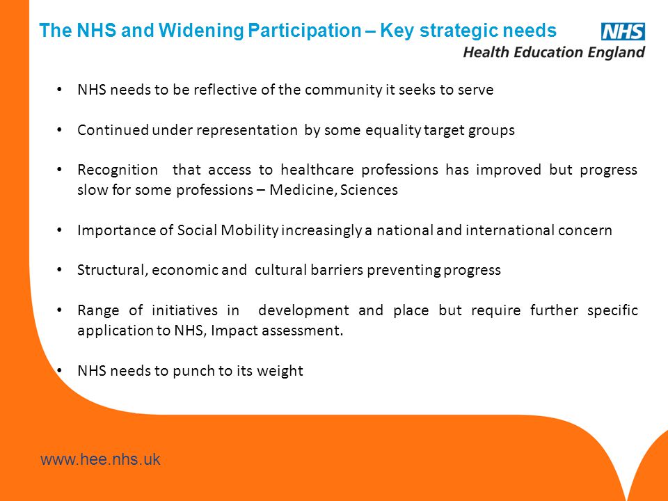 The NHS and Widening Participation – Key strategic needs NHS needs to be reflective of the community it seeks to serve Continued under representation by some equality target groups Recognition that access to healthcare professions has improved but progress slow for some professions – Medicine, Sciences Importance of Social Mobility increasingly a national and international concern Structural, economic and cultural barriers preventing progress Range of initiatives in development and place but require further specific application to NHS, Impact assessment.
