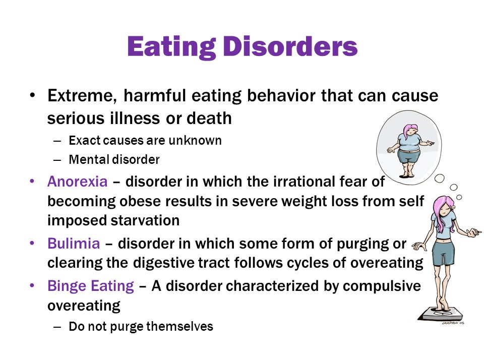 Eating Disorders Extreme, harmful eating behavior that can cause serious illness or death – Exact causes are unknown – Mental disorder Anorexia – disorder in which the irrational fear of becoming obese results in severe weight loss from self imposed starvation Bulimia – disorder in which some form of purging or clearing the digestive tract follows cycles of overeating Binge Eating – A disorder characterized by compulsive overeating – Do not purge themselves