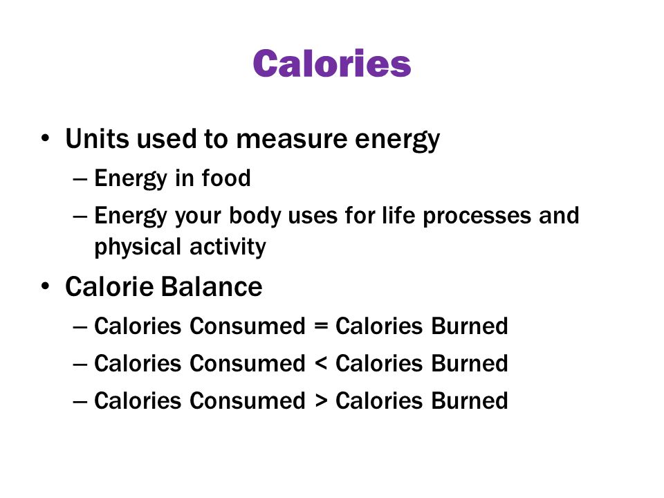 Calories Units used to measure energy – Energy in food – Energy your body uses for life processes and physical activity Calorie Balance – Calories Consumed = Calories Burned – Calories Consumed < Calories Burned – Calories Consumed > Calories Burned