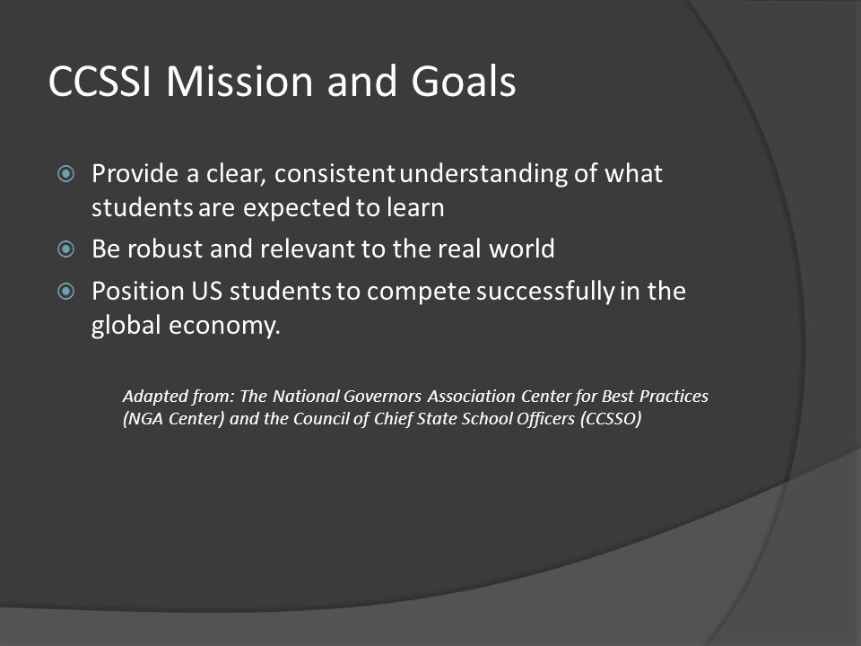 CCSSI Mission and Goals  Provide a clear, consistent understanding of what students are expected to learn  Be robust and relevant to the real world  Position US students to compete successfully in the global economy.