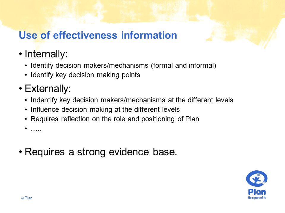 © Plan Use of effectiveness information Internally: Identify decision makers/mechanisms (formal and informal) Identify key decision making points Externally: Indentify key decision makers/mechanisms at the different levels Influence decision making at the different levels Requires reflection on the role and positioning of Plan …..