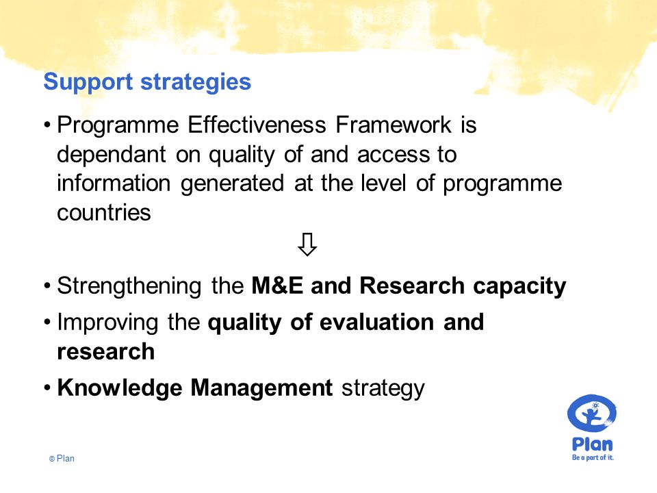 © Plan Support strategies Programme Effectiveness Framework is dependant on quality of and access to information generated at the level of programme countries  Strengthening the M&E and Research capacity Improving the quality of evaluation and research Knowledge Management strategy