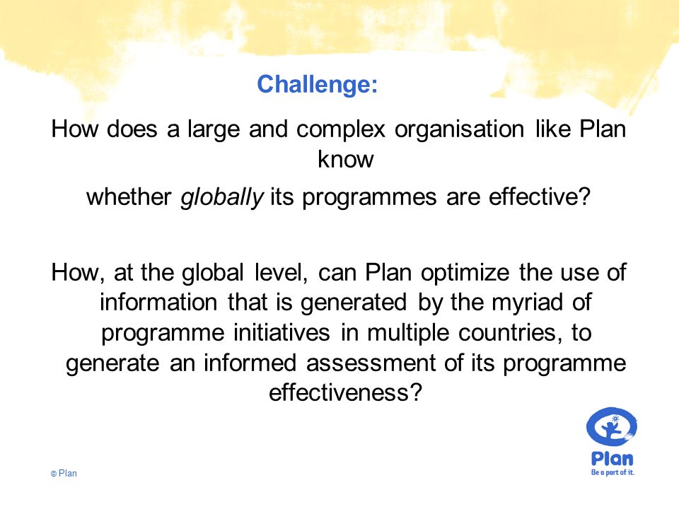 © Plan Challenge: How does a large and complex organisation like Plan know whether globally its programmes are effective.