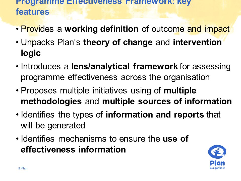 © Plan Programme Effectiveness Framework: key features Provides a working definition of outcome and impact Unpacks Plan’s theory of change and intervention logic Introduces a lens/analytical framework for assessing programme effectiveness across the organisation Proposes multiple initiatives using of multiple methodologies and multiple sources of information Identifies the types of information and reports that will be generated Identifies mechanisms to ensure the use of effectiveness information