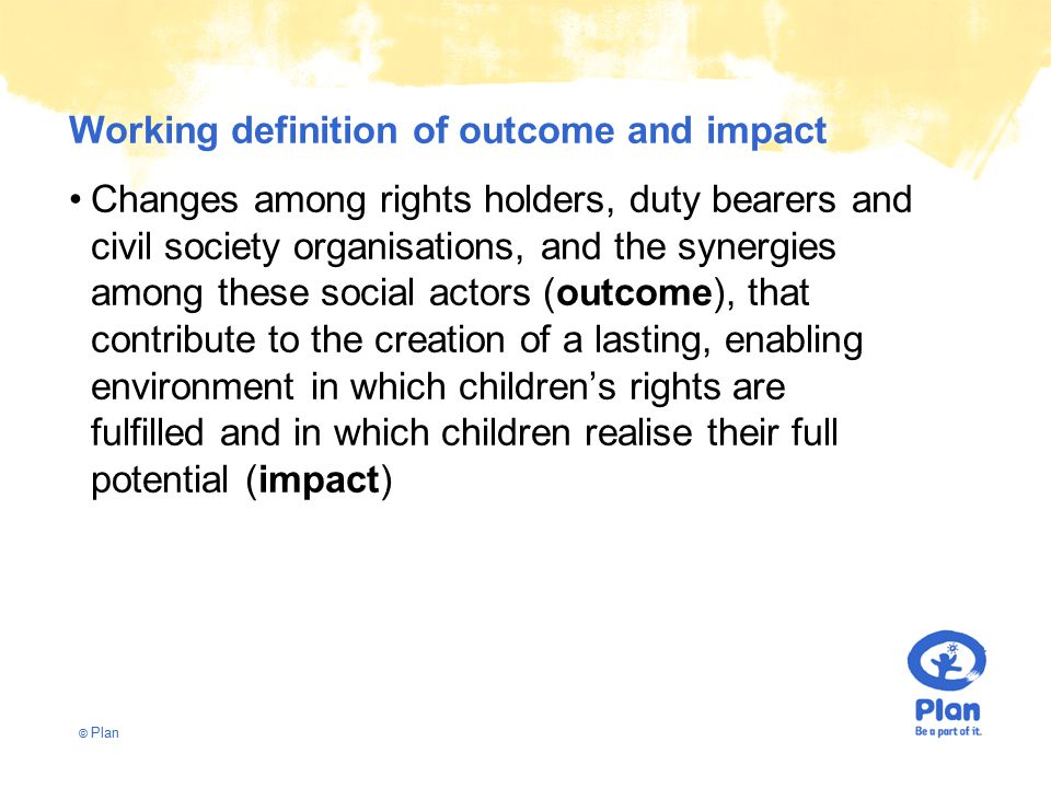 © Plan Working definition of outcome and impact Changes among rights holders, duty bearers and civil society organisations, and the synergies among these social actors (outcome), that contribute to the creation of a lasting, enabling environment in which children’s rights are fulfilled and in which children realise their full potential (impact)