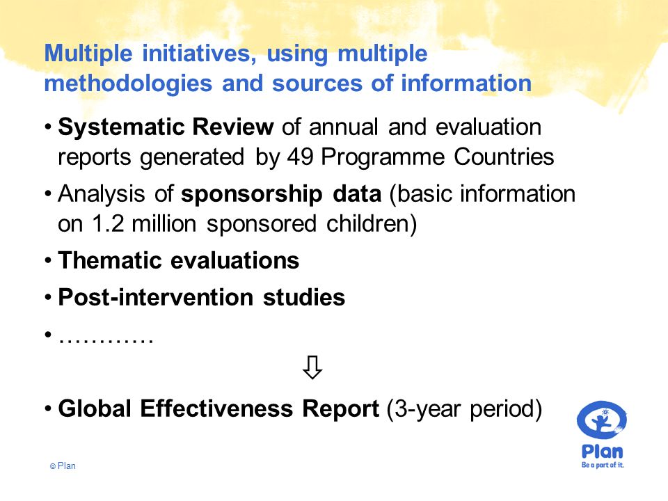 © Plan Multiple initiatives, using multiple methodologies and sources of information Systematic Review of annual and evaluation reports generated by 49 Programme Countries Analysis of sponsorship data (basic information on 1.2 million sponsored children) Thematic evaluations Post-intervention studies …………  Global Effectiveness Report (3-year period)