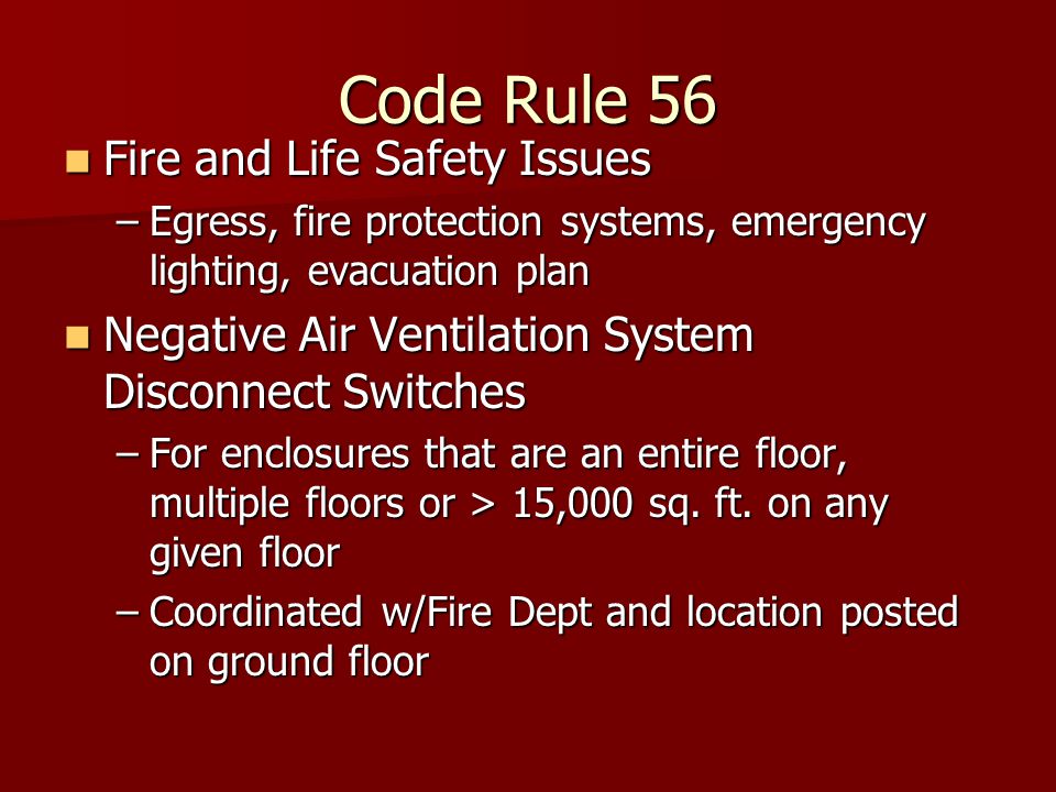 Code Rule 56 Fire and Life Safety Issues Fire and Life Safety Issues –Egress, fire protection systems, emergency lighting, evacuation plan Negative Air Ventilation System Disconnect Switches Negative Air Ventilation System Disconnect Switches –For enclosures that are an entire floor, multiple floors or > 15,000 sq.