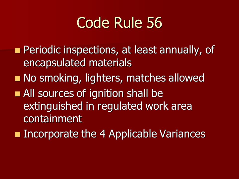 Code Rule 56 Periodic inspections, at least annually, of encapsulated materials Periodic inspections, at least annually, of encapsulated materials No smoking, lighters, matches allowed No smoking, lighters, matches allowed All sources of ignition shall be extinguished in regulated work area containment All sources of ignition shall be extinguished in regulated work area containment Incorporate the 4 Applicable Variances Incorporate the 4 Applicable Variances