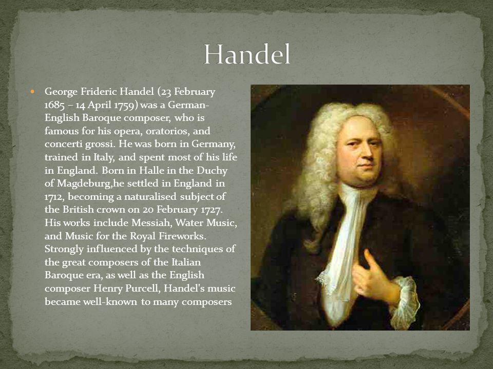 George Frideric Handel (23 February 1685 – 14 April 1759) was a German- English Baroque composer, who is famous for his opera, oratorios, and concerti grossi.