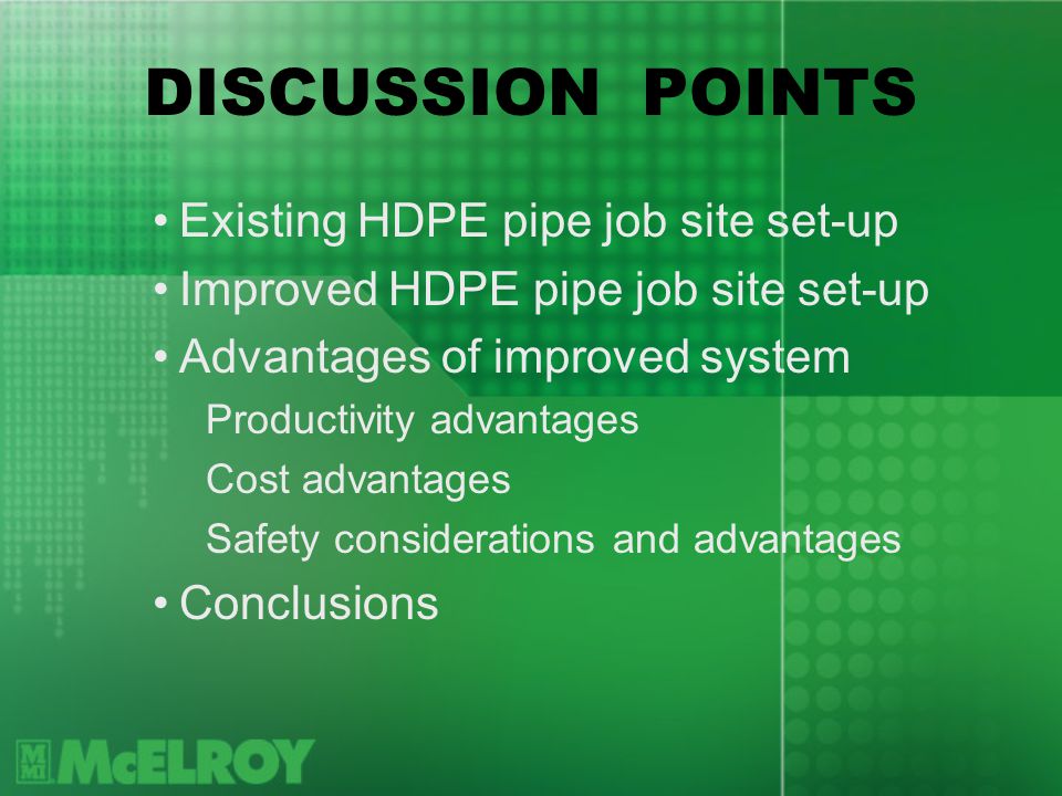 DISCUSSION POINTS Existing HDPE pipe job site set-up Improved HDPE pipe job site set-up Advantages of improved system Productivity advantages Cost advantages Safety considerations and advantages Conclusions