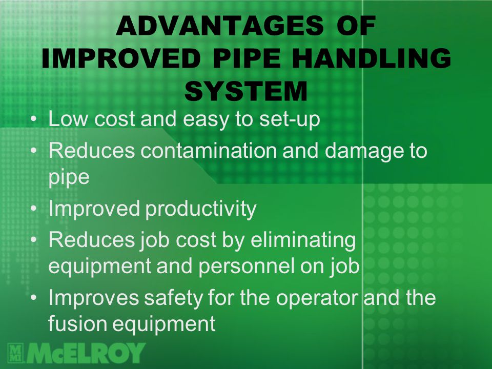ADVANTAGES OF IMPROVED PIPE HANDLING SYSTEM Low cost and easy to set-up Reduces contamination and damage to pipe Improved productivity Reduces job cost by eliminating equipment and personnel on job Improves safety for the operator and the fusion equipment