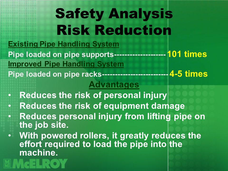 Safety Analysis Risk Reduction Existing Pipe Handling System Pipe loaded on pipe supports times Improved Pipe Handling System Pipe loaded on pipe racks times Advantages Reduces the risk of personal injury Reduces the risk of equipment damage Reduces personal injury from lifting pipe on the job site.