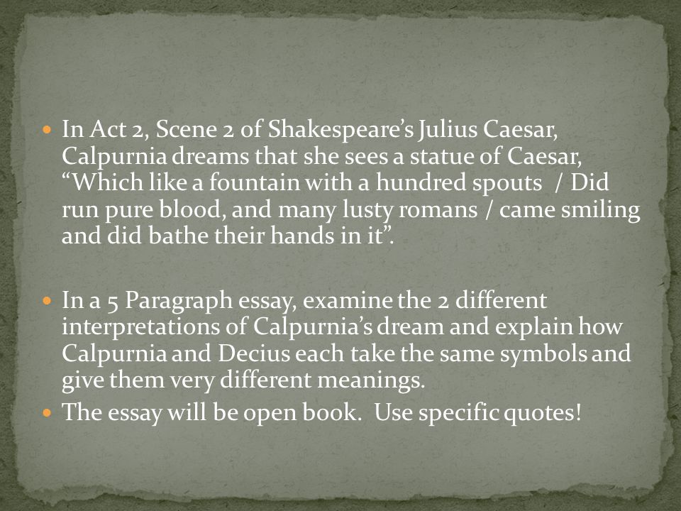 In Act 2, Scene 2 of Shakespeare’s Julius Caesar, Calpurnia dreams that she sees a statue of Caesar, Which like a fountain with a hundred spouts / Did run pure blood, and many lusty romans / came smiling and did bathe their hands in it .