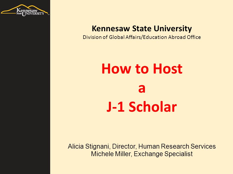 How to Host a J-1 Scholar Alicia Stignani, Director, Human Research Services Michele Miller, Exchange Specialist Kennesaw State University Division of Global Affairs/Education Abroad Office