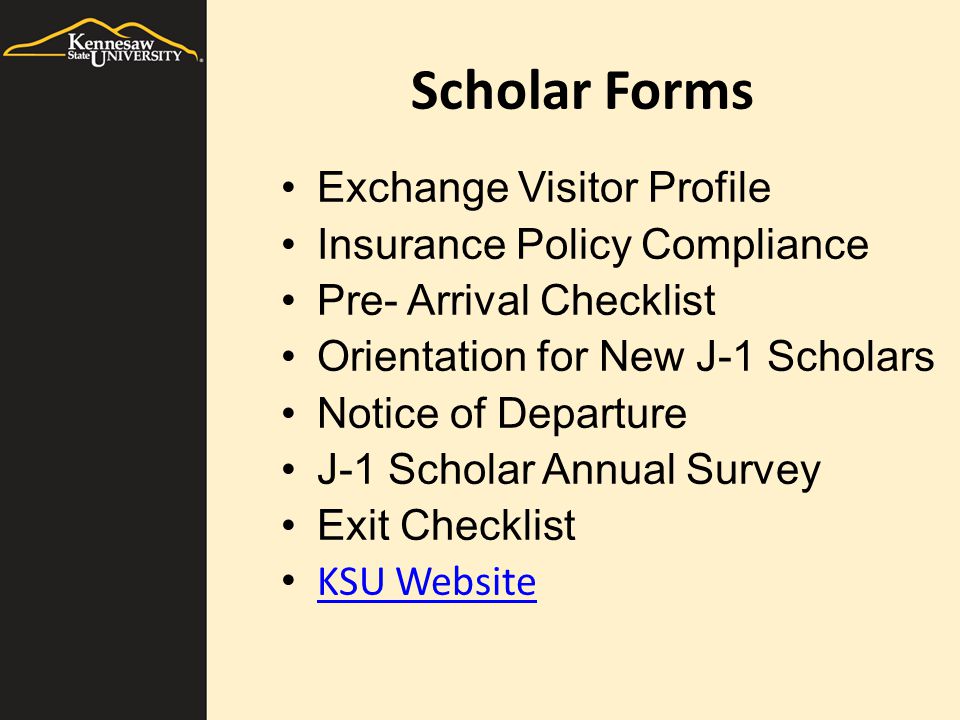 Scholar Forms Exchange Visitor Profile Insurance Policy Compliance Pre- Arrival Checklist Orientation for New J-1 Scholars Notice of Departure J-1 Scholar Annual Survey Exit Checklist KSU Website