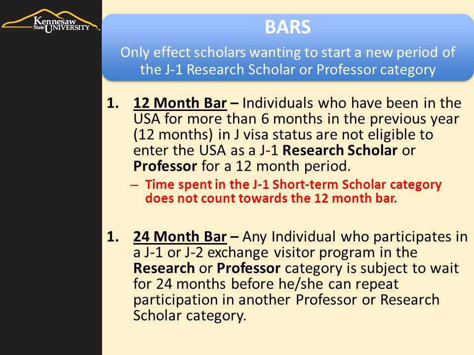 BARS Only effect scholars wanting to start a new period of the J-1 Research Scholar or Professor category 1.12 Month Bar – Individuals who have been in the USA for more than 6 months in the previous year (12 months) in J visa status are not eligible to enter the USA as a J-1 Research Scholar or Professor for a 12 month period.