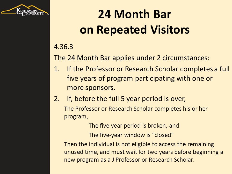 24 Month Bar on Repeated Visitors The 24 Month Bar applies under 2 circumstances: 1.If the Professor or Research Scholar completes a full five years of program participating with one or more sponsors.