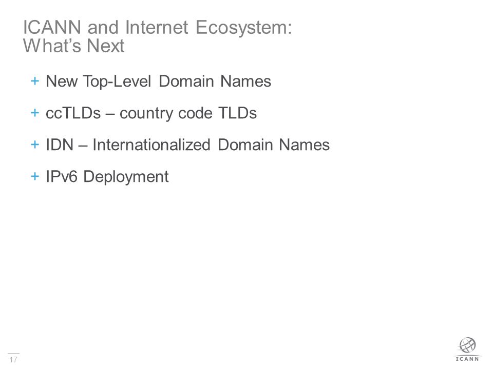 17  New Top-Level Domain Names  ccTLDs – country code TLDs  IDN – Internationalized Domain Names  IPv6 Deployment ICANN and Internet Ecosystem: What’s Next