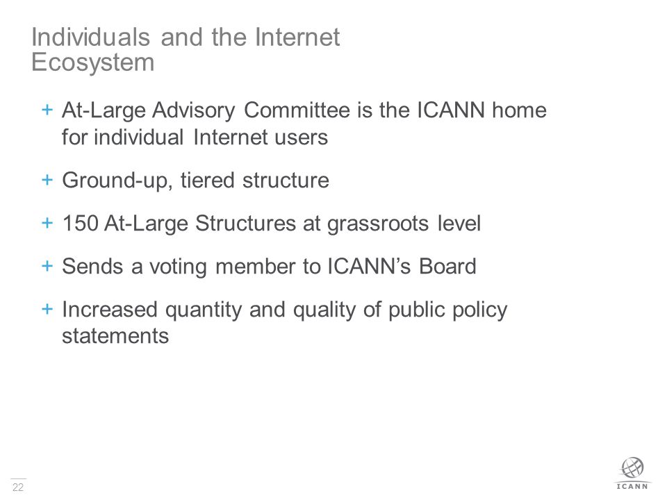 22  At-Large Advisory Committee is the ICANN home for individual Internet users  Ground-up, tiered structure  150 At-Large Structures at grassroots level  Sends a voting member to ICANN’s Board  Increased quantity and quality of public policy statements Individuals and the Internet Ecosystem