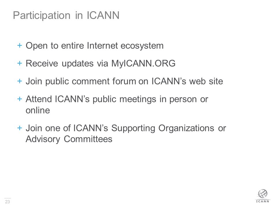 23  Open to entire Internet ecosystem  Receive updates via MyICANN.ORG  Join public comment forum on ICANN’s web site  Attend ICANN’s public meetings in person or online  Join one of ICANN’s Supporting Organizations or Advisory Committees Participation in ICANN