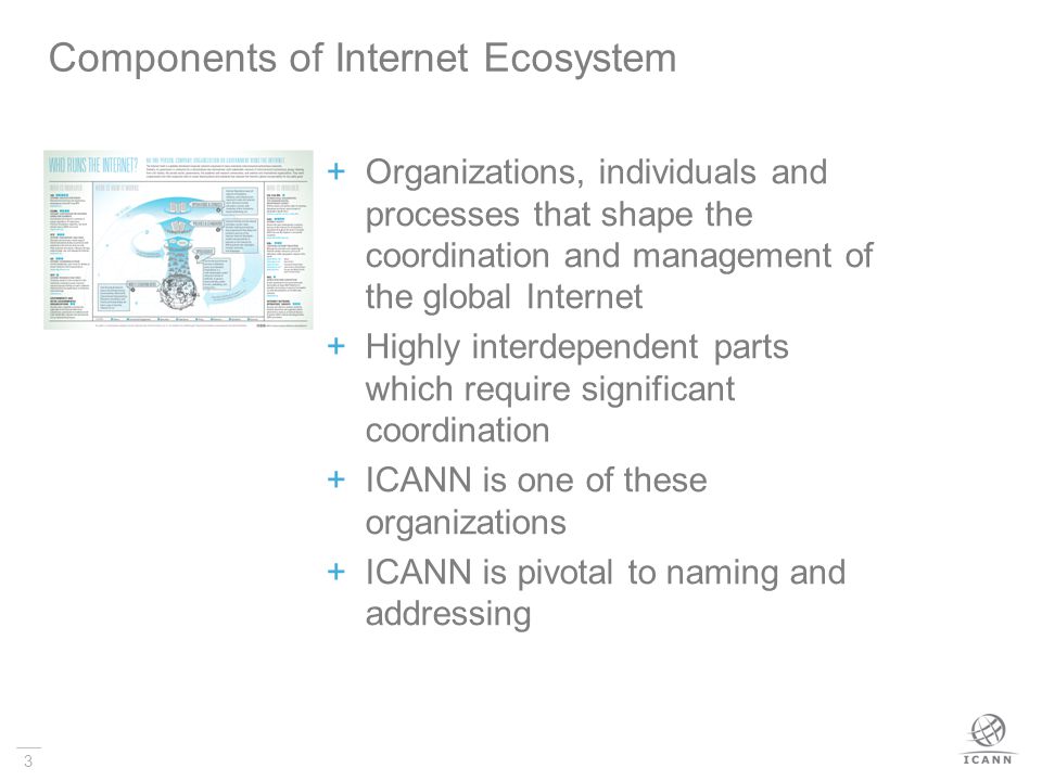 3  Organizations, individuals and processes that shape the coordination and management of the global Internet  Highly interdependent parts which require significant coordination  ICANN is one of these organizations  ICANN is pivotal to naming and addressing Components of Internet Ecosystem