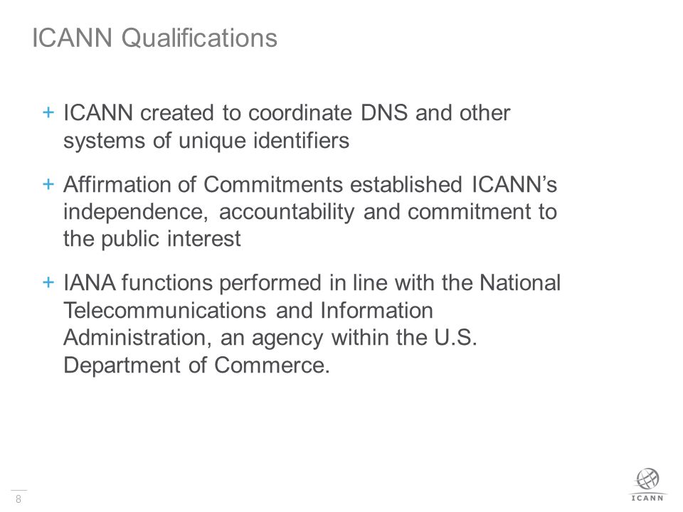 8  ICANN created to coordinate DNS and other systems of unique identifiers  Affirmation of Commitments established ICANN’s independence, accountability and commitment to the public interest  IANA functions performed in line with the National Telecommunications and Information Administration, an agency within the U.S.
