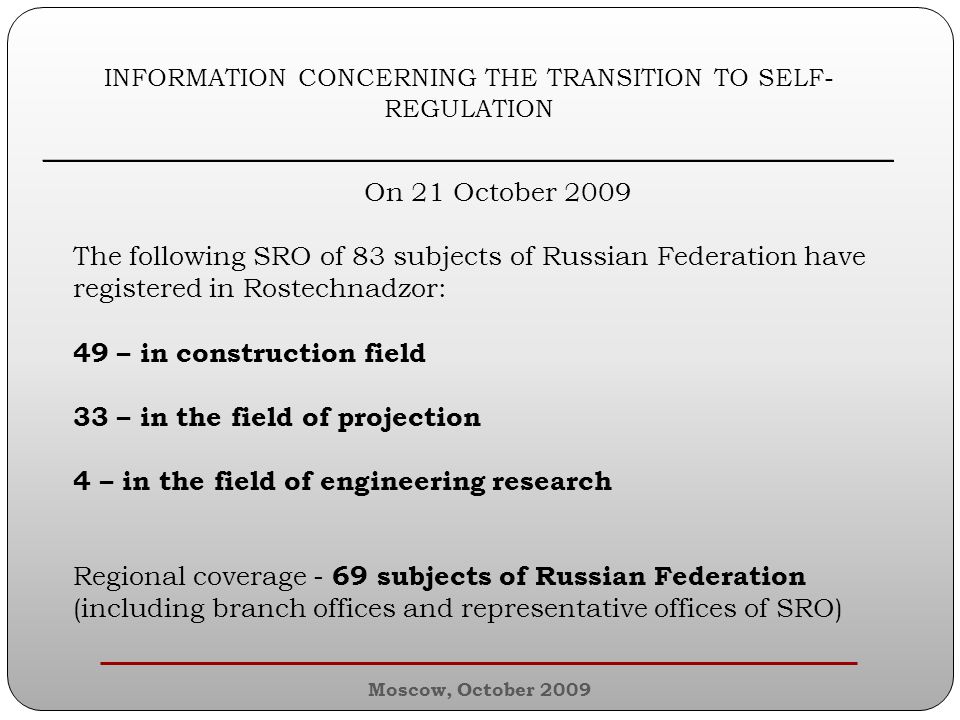 INFORMATION CONCERNING THE TRANSITION TO SELF- REGULATION ________________________________________________ On 21 October 2009 The following SRO of 83 subjects of Russian Federation have registered in Rostechnadzor: 49 – in construction field 33 – in the field of projection 4 – in the field of engineering research Regional coverage - 69 subjects of Russian Federation (including branch offices and representative offices of SRO) Moscow, October 2009